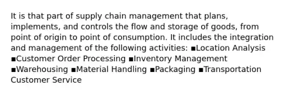 It is that part of supply chain management that plans, implements, and controls the flow and storage of goods, from point of origin to point of consumption. It includes the integration and management of the following activities: ▪Location Analysis ▪Customer Order Processing ▪Inventory Management ▪Warehousing ▪Material Handling ▪Packaging ▪Transportation Customer Service