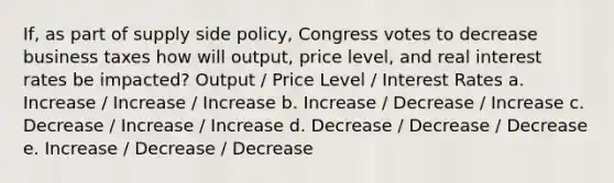 If, as part of supply side policy, Congress votes to decrease business taxes how will output, price level, and real interest rates be impacted? Output / Price Level / Interest Rates a. Increase / Increase / Increase b. Increase / Decrease / Increase c. Decrease / Increase / Increase d. Decrease / Decrease / Decrease e. Increase / Decrease / Decrease