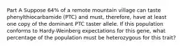 Part A Suppose 64% of a remote mountain village can taste phenylthiocarbamide (PTC) and must, therefore, have at least one copy of the dominant PTC taster allele. If this population conforms to Hardy-Weinberg expectations for this gene, what percentage of the population must be heterozygous for this trait?