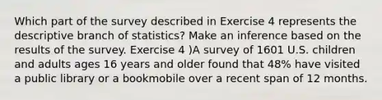 Which part of the survey described in Exercise 4 represents the descriptive branch of statistics? Make an inference based on the results of the survey. Exercise 4 )A survey of 1601 U.S. children and adults ages 16 years and older found that 48% have visited a public library or a bookmobile over a recent span of 12 months.