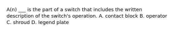 A(n) ___ is the part of a switch that includes the written description of the switch's operation. A. contact block B. operator C. shroud D. legend plate