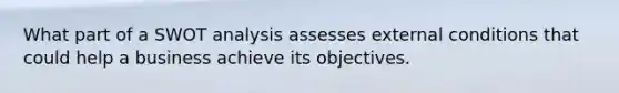 What part of a SWOT analysis assesses external conditions that could help a business achieve its objectives.