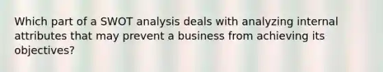 Which part of a SWOT analysis deals with analyzing internal attributes that may prevent a business from achieving its objectives?