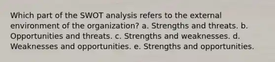 Which part of the SWOT analysis refers to the external environment of the organization? a. Strengths and threats. b. Opportunities and threats. c. Strengths and weaknesses. d. Weaknesses and opportunities. e. Strengths and opportunities.