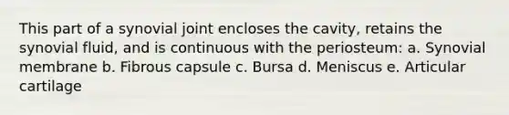 This part of a synovial joint encloses the cavity, retains the synovial fluid, and is continuous with the periosteum: a. Synovial membrane b. Fibrous capsule c. Bursa d. Meniscus e. Articular cartilage