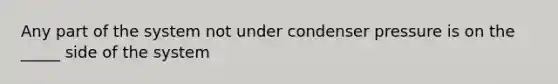 Any part of the system not under condenser pressure is on the _____ side of the system