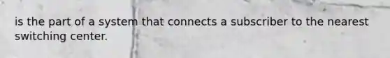 is the part of a system that connects a subscriber to the nearest switching center.