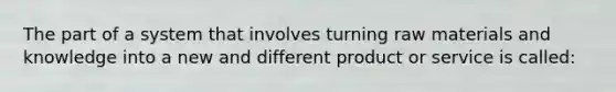 The part of a system that involves turning raw materials and knowledge into a new and different product or service is called: