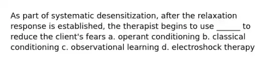 As part of systematic desensitization, after the relaxation response is established, the therapist begins to use ______ to reduce the client's fears a. operant conditioning b. classical conditioning c. observational learning d. electroshock therapy