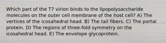 Which part of the T7 virion binds to the lipopolysaccharide molecules on the outer cell membrane of the host cell? A) The vertices of the icosahedral head. B) The tail fibers. C) The portal protein. D) The regions of three-fold symmetry on the icosahedral head. E) The envelope glycoprotein.