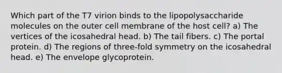 Which part of the T7 virion binds to the lipopolysaccharide molecules on the outer cell membrane of the host cell? a) The vertices of the icosahedral head. b) The tail fibers. c) The portal protein. d) The regions of three-fold symmetry on the icosahedral head. e) The envelope glycoprotein.