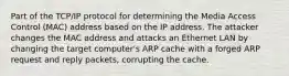 Part of the TCP/IP protocol for determining the Media Access Control (MAC) address based on the IP address. The attacker changes the MAC address and attacks an Ethernet LAN by changing the target computer's ARP cache with a forged ARP request and reply packets, corrupting the cache.