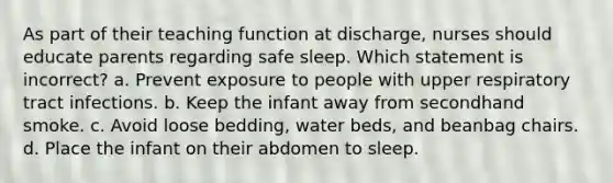 As part of their teaching function at discharge, nurses should educate parents regarding safe sleep. Which statement is incorrect? a. Prevent exposure to people with upper respiratory tract infections. b. Keep the infant away from secondhand smoke. c. Avoid loose bedding, water beds, and beanbag chairs. d. Place the infant on their abdomen to sleep.