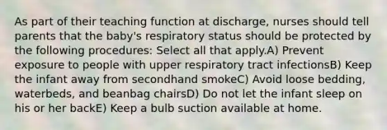 As part of their teaching function at discharge, nurses should tell parents that the baby's respiratory status should be protected by the following procedures: Select all that apply.A) Prevent exposure to people with upper respiratory tract infectionsB) Keep the infant away from secondhand smokeC) Avoid loose bedding, waterbeds, and beanbag chairsD) Do not let the infant sleep on his or her backE) Keep a bulb suction available at home.