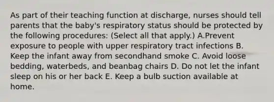 As part of their teaching function at discharge, nurses should tell parents that the baby's respiratory status should be protected by the following procedures: (Select all that apply.) A.Prevent exposure to people with upper respiratory tract infections B. Keep the infant away from secondhand smoke C. Avoid loose bedding, waterbeds, and beanbag chairs D. Do not let the infant sleep on his or her back E. Keep a bulb suction available at home.