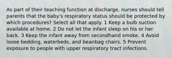 As part of their teaching function at discharge, nurses should tell parents that the baby's respiratory status should be protected by which procedures? Select all that apply. 1 Keep a bulb suction available at home. 2 Do not let the infant sleep on his or her back. 3 Keep the infant away from secondhand smoke. 4 Avoid loose bedding, waterbeds, and beanbag chairs. 5 Prevent exposure to people with upper respiratory tract infections.