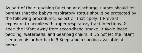 As part of their teaching function at discharge, nurses should tell parents that the baby's respiratory status should be protected by the following procedures: Select all that apply. 1 Prevent exposure to people with upper respiratory tract infections. 2 Keep the infant away from secondhand smoke. 3 Avoid loose bedding, waterbeds, and beanbag chairs. 4 Do not let the infant sleep on his or her back. 5 Keep a bulb suction available at home.