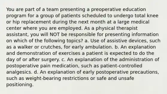 You are part of a team presenting a preoperative education program for a group of patients scheduled to undergo total knee or hip replacement during the next month at a large medical center where you are employed. As a physical therapist assistant, you will NOT be responsible for presenting information on which of the following topics? a. Use of assistive devices, such as a walker or crutches, for early ambulation. b. An explanation and demonstration of exercises a patient is expected to do the day of or after surgery. c. An explanation of the administration of postoperative pain medication, such as patient-controlled analgesics. d. An explanation of early postoperative precautions, such as weight-bearing restrictions or safe and unsafe positioning.