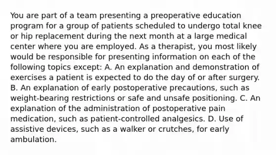 You are part of a team presenting a preoperative education program for a group of patients scheduled to undergo total knee or hip replacement during the next month at a large medical center where you are employed. As a therapist, you most likely would be responsible for presenting information on each of the following topics except: A. An explanation and demonstration of exercises a patient is expected to do the day of or after surgery. B. An explanation of early postoperative precautions, such as weight-bearing restrictions or safe and unsafe positioning. C. An explanation of the administration of postoperative pain medication, such as patient-controlled analgesics. D. Use of assistive devices, such as a walker or crutches, for early ambulation.