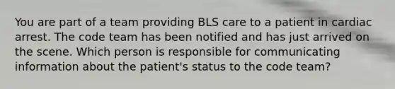 You are part of a team providing BLS care to a patient in cardiac arrest. The code team has been notified and has just arrived on the scene. Which person is responsible for communicating information about the patient's status to the code team?