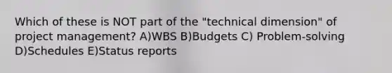 Which of these is NOT part of the "technical dimension" of project management? A)WBS B)Budgets C) Problem-solving D)Schedules E)Status reports