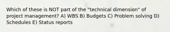 Which of these is NOT part of the "technical dimension" of project management? A) WBS B) Budgets C) Problem solving D) Schedules E) Status reports