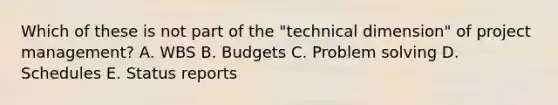 Which of these is not part of the "technical dimension" of project management? A. WBS B. Budgets C. Problem solving D. Schedules E. Status reports