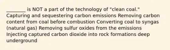 ________ is NOT a part of the technology of "clean coal." Capturing and sequestering carbon emissions Removing carbon content from coal before combustion Converting coal to syngas (natural gas) Removing sulfur oxides from the emissions Injecting captured carbon dioxide into rock formations deep underground