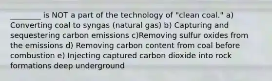 ________ is NOT a part of the technology of "clean coal." a) Converting coal to syngas (natural gas) b) Capturing and sequestering carbon emissions c)Removing sulfur oxides from the emissions d) Removing carbon content from coal before combustion e) Injecting captured carbon dioxide into rock formations deep underground