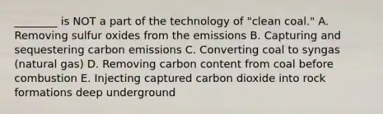 ________ is NOT a part of the technology of "clean coal." A. Removing sulfur oxides from the emissions B. Capturing and sequestering carbon emissions C. Converting coal to syngas (natural gas) D. Removing carbon content from coal before combustion E. Injecting captured carbon dioxide into rock formations deep underground