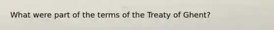 What were part of the terms of the Treaty of Ghent?