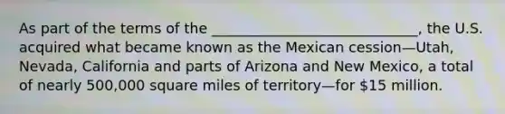 As part of the terms of the _____________________________, the U.S. acquired what became known as the Mexican cession—Utah, Nevada, California and parts of Arizona and New Mexico, a total of nearly 500,000 square miles of territory—for 15 million.