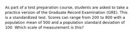 As part of a test preparation course, students are asked to take a practice version of the Graduate Record Examination (GRE). This is a standardized test. Scores can range from 200 to 800 with a population mean of 500 and a population standard deviation of 100. Which scale of measurement is this?