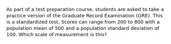 As part of a test preparation course, students are asked to take a practice version of the Graduate Record Examination (GRE). This is a standardized test. Scores can range from 200 to 800 with a population mean of 500 and a population <a href='https://www.questionai.com/knowledge/kqGUr1Cldy-standard-deviation' class='anchor-knowledge'>standard deviation</a> of 100. Which scale of measurement is this?