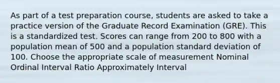 As part of a test preparation course, students are asked to take a practice version of the Graduate Record Examination (GRE). This is a standardized test. Scores can range from 200 to 800 with a population mean of 500 and a population standard deviation of 100. Choose the appropriate scale of measurement Nominal Ordinal Interval Ratio Approximately Interval