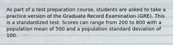 As part of a test preparation course, students are asked to take a practice version of the Graduate Record Examination (GRE). This is a standardized test. Scores can range from 200 to 800 with a population mean of 500 and a population standard deviation of 100.