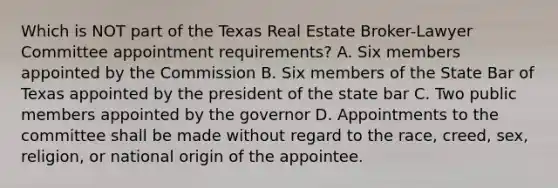 Which is NOT part of the Texas Real Estate Broker-Lawyer Committee appointment requirements? A. Six members appointed by the Commission B. Six members of the State Bar of Texas appointed by the president of the state bar C. Two public members appointed by the governor D. Appointments to the committee shall be made without regard to the race, creed, sex, religion, or national origin of the appointee.