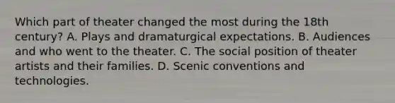 Which part of theater changed the most during the 18th century? A. Plays and dramaturgical expectations. B. Audiences and who went to the theater. C. The social position of theater artists and their families. D. Scenic conventions and technologies.