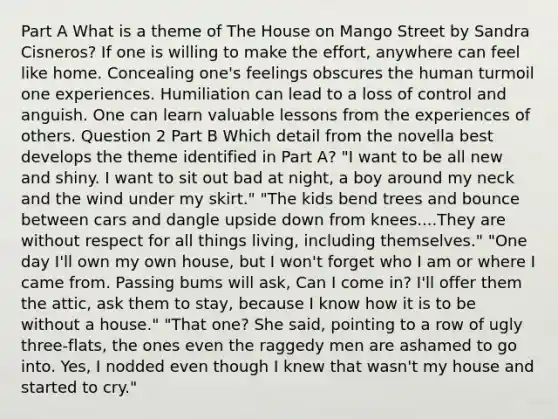 Part A What is a theme of The House on Mango Street by Sandra Cisneros? If one is willing to make the effort, anywhere can feel like home. Concealing one's feelings obscures the human turmoil one experiences. Humiliation can lead to a loss of control and anguish. One can learn valuable lessons from the experiences of others. Question 2 Part B Which detail from the novella best develops the theme identified in Part A? "I want to be all new and shiny. I want to sit out bad at night, a boy around my neck and the wind under my skirt." "The kids bend trees and bounce between cars and dangle upside down from knees....They are without respect for all things living, including themselves." "One day I'll own my own house, but I won't forget who I am or where I came from. Passing bums will ask, Can I come in? I'll offer them the attic, ask them to stay, because I know how it is to be without a house." "That one? She said, pointing to a row of ugly three-flats, the ones even the raggedy men are ashamed to go into. Yes, I nodded even though I knew that wasn't my house and started to cry."