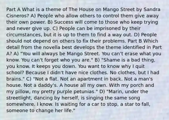 Part A What is a theme of The House on Mango Street by Sandra Cisneros? A) People who allow others to control them give away their own power. B) Success will come to those who keep trying and never give up. C) People can be imprisoned by their circumstances, but it is up to them to find a way out. D) People should not depend on others to fix their problems. Part B Which detail from the novella best develops the theme identified in Part A? A) "You will always be Mango Street. You can't erase what you know. You can't forget who you are." B) "Shame is a bad thing, you know. It keeps you down. You want to know why I quit school? Because I didn't have nice clothes. No clothes, but I had brains." C) "Not a flat. Not an apartment in back. Not a man's house. Not a daddy's. A house all my own. With my porch and my pillow, my pretty purple petunias." D) "Marin, under the streetlight, dancing by herself, is singing the same song somewhere. I know. Is waiting for a car to stop, a star to fall, someone to change her life."