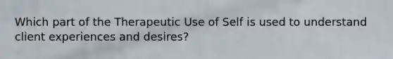 Which part of the Therapeutic Use of Self is used to understand client experiences and desires?
