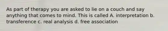 As part of therapy you are asked to lie on a couch and say anything that comes to mind. This is called A. interpretation b. transference c. real analysis d. free association