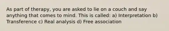 As part of therapy, you are asked to lie on a couch and say anything that comes to mind. This is called: a) Interpretation b) Transference c) Real analysis d) Free association