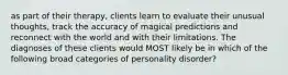 as part of their therapy, clients learn to evaluate their unusual thoughts, track the accuracy of magical predictions and reconnect with the world and with their limitations. The diagnoses of these clients would MOST likely be in which of the following broad categories of personality disorder?