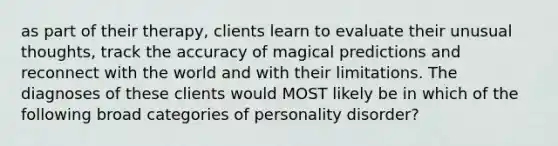 as part of their therapy, clients learn to evaluate their unusual thoughts, track the accuracy of magical predictions and reconnect with the world and with their limitations. The diagnoses of these clients would MOST likely be in which of the following broad categories of personality disorder?