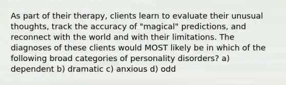 As part of their therapy, clients learn to evaluate their unusual thoughts, track the accuracy of "magical" predictions, and reconnect with the world and with their limitations. The diagnoses of these clients would MOST likely be in which of the following broad categories of personality disorders? a) dependent b) dramatic c) anxious d) odd