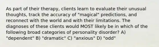 As part of their therapy, clients learn to evaluate their unusual thoughts, track the accuracy of "magical" predictions, and reconnect with the world and with their limitations. The diagnoses of these clients would MOST likely be in which of the following broad categories of personality disorder? A) "dependent" B) "dramatic" C) "anxious" D) "odd"