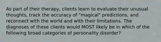 As part of their therapy, clients learn to evaluate their unusual thoughts, track the accuracy of "magical" predictions, and reconnect with the world and with their limitations. The diagnoses of these clients would MOST likely be in which of the following broad categories of personality disorder?