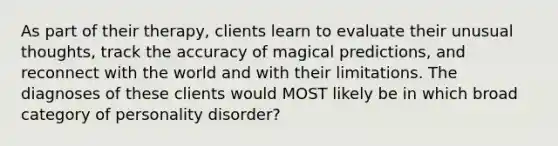 As part of their therapy, clients learn to evaluate their unusual thoughts, track the accuracy of magical predictions, and reconnect with the world and with their limitations. The diagnoses of these clients would MOST likely be in which broad category of personality disorder?