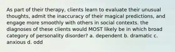 As part of their therapy, clients learn to evaluate their unusual thoughts, admit the inaccuracy of their magical predictions, and engage more smoothly with others in social contexts. the diagnoses of these clients would MOST likely be in which broad category of personality disorder? a. dependent b. dramatic c. anxious d. odd